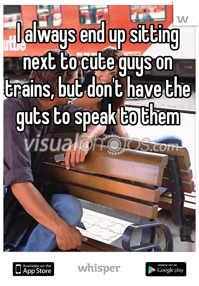I always end up sitting next to cute guys on trains, but don't have the guts to speak to them