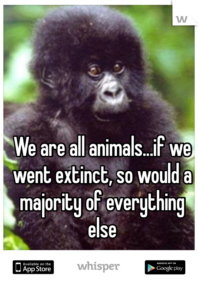 We are all animals...if we went extinct, so would a majority of everything else