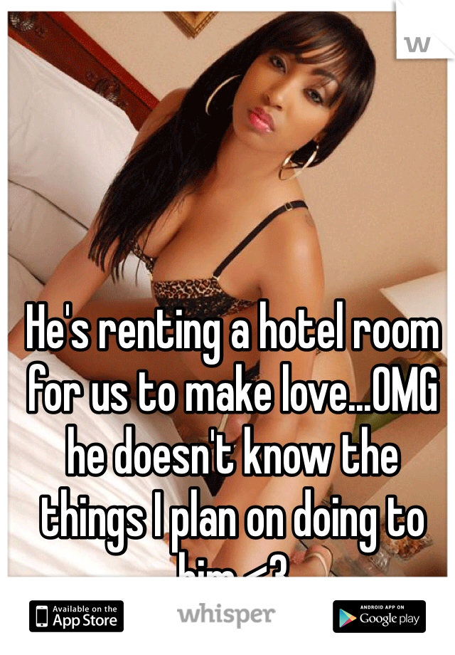 He's renting a hotel room for us to make love...OMG he doesn't know the things I plan on doing to him <3