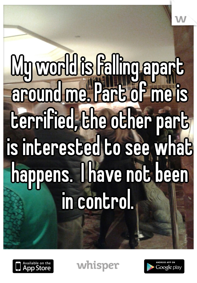 My world is falling apart around me. Part of me is terrified, the other part is interested to see what happens.  I have not been in control. 