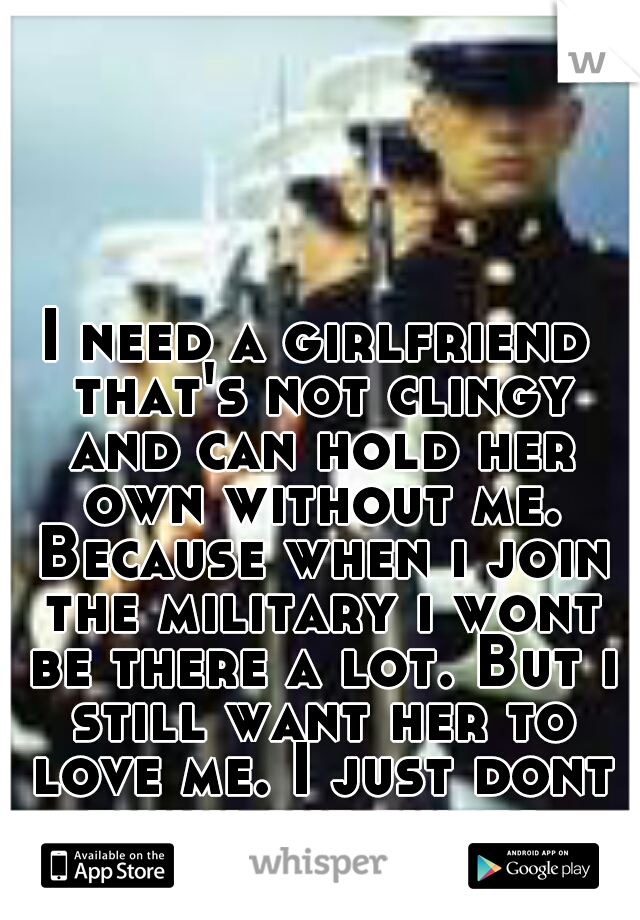 I need a girlfriend that's not clingy and can hold her own without me. Because when i join the military i wont be there a lot. But i still want her to love me. I just dont think she exists.