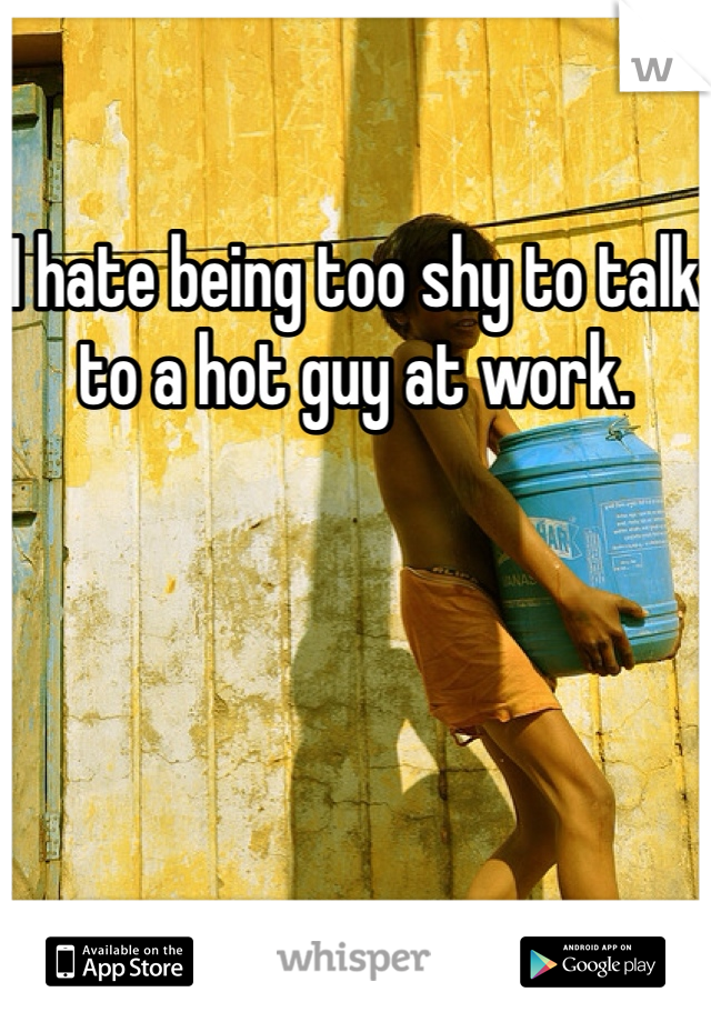 I hate being too shy to talk to a hot guy at work. 