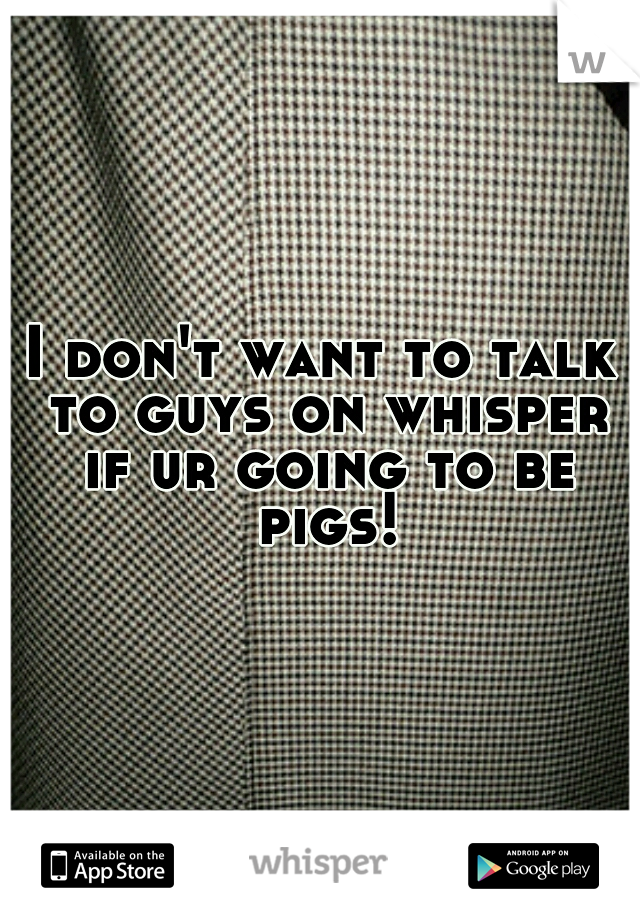 I don't want to talk to guys on whisper if ur going to be pigs!
