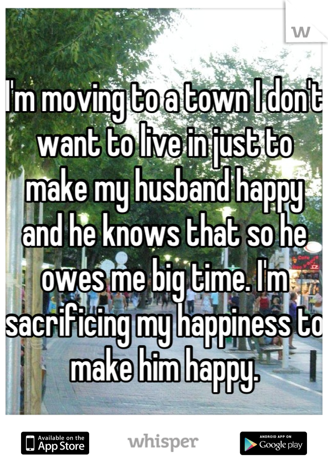 I'm moving to a town I don't want to live in just to make my husband happy and he knows that so he owes me big time. I'm sacrificing my happiness to make him happy.
