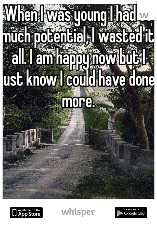 When I was young I had so much potential, I wasted it all. I am happy now but I just know I could have done more.