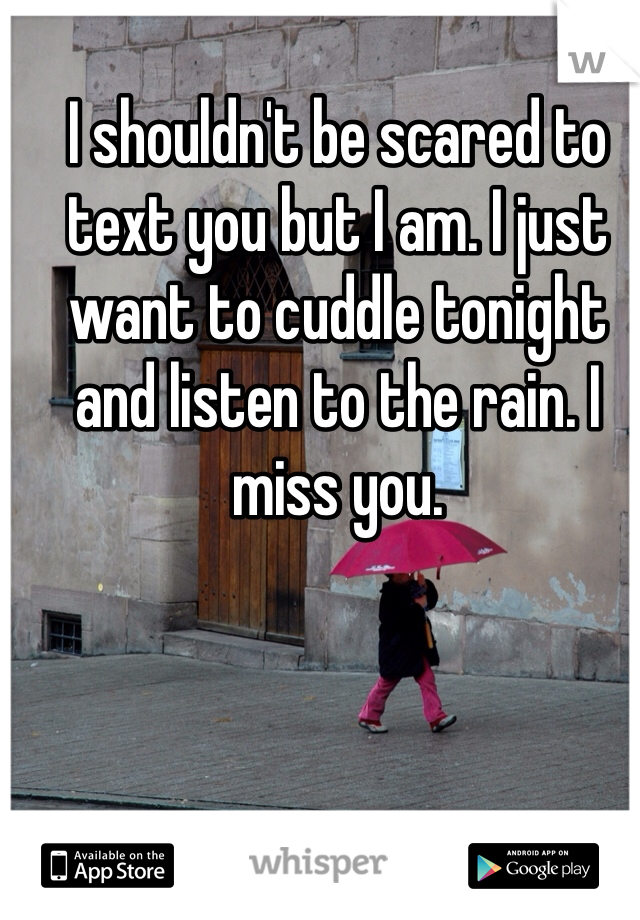 I shouldn't be scared to text you but I am. I just want to cuddle tonight and listen to the rain. I miss you.