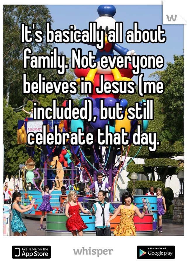 It's basically all about family. Not everyone believes in Jesus (me included), but still celebrate that day. 
