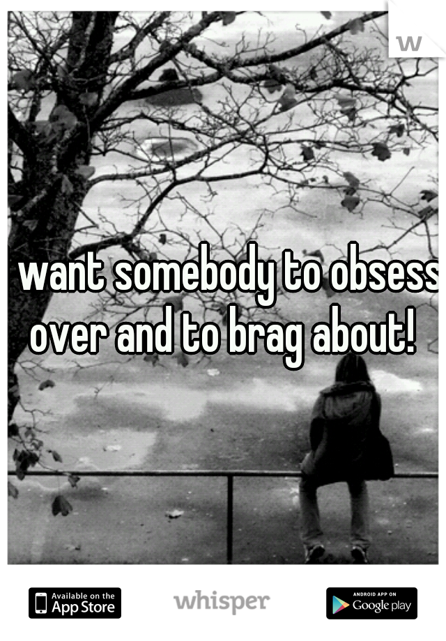 I want somebody to obsess over and to brag about! 