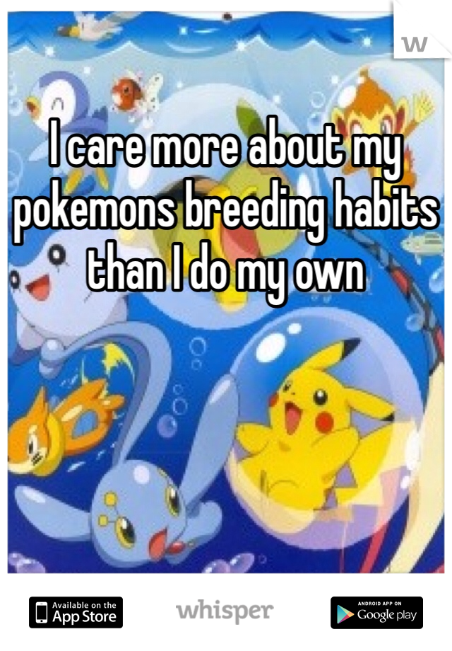 I care more about my pokemons breeding habits than I do my own