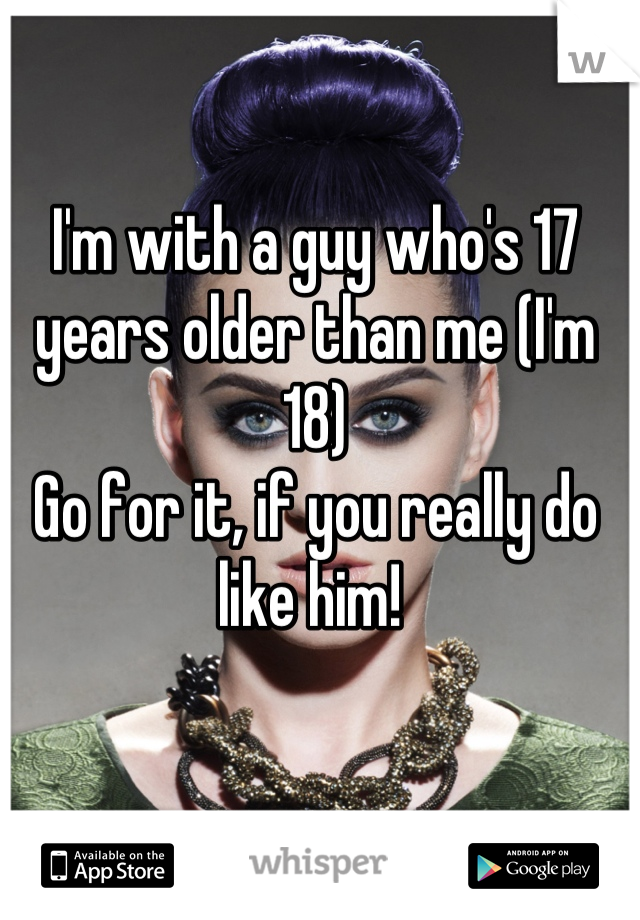 I'm with a guy who's 17 years older than me (I'm 18)
Go for it, if you really do like him! 