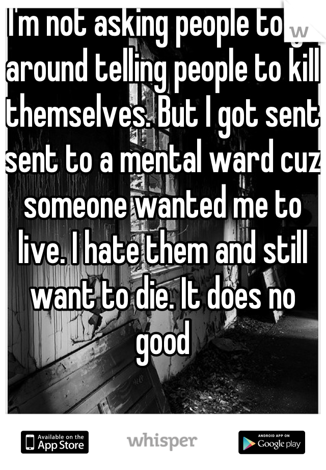 I'm not asking people to go around telling people to kill themselves. But I got sent sent to a mental ward cuz someone wanted me to live. I hate them and still want to die. It does no good
 