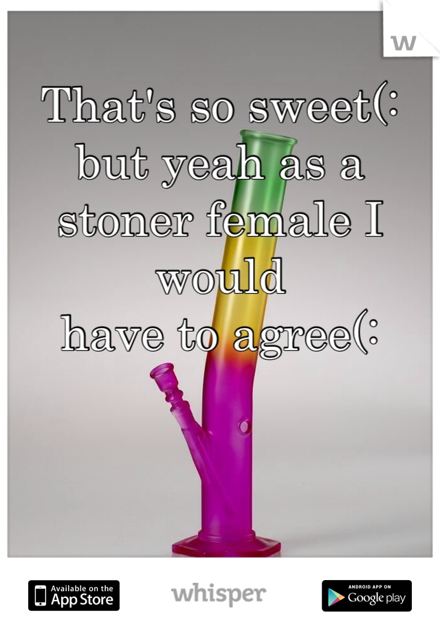 That's so sweet(: but yeah as a stoner female I would 
have to agree(: