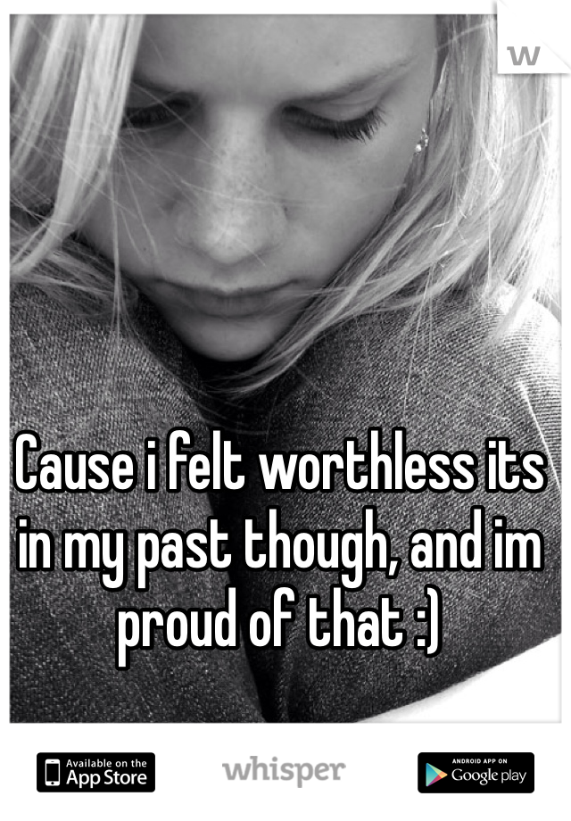 Cause i felt worthless its in my past though, and im proud of that :)