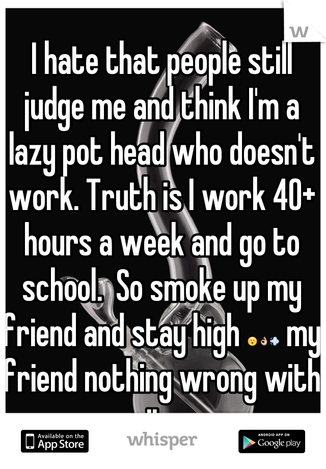 I hate that people still judge me and think I'm a lazy pot head who doesn't work. Truth is I work 40+ hours a week and go to school.  So smoke up my friend and stay high 😮👌💨 my friend nothing wrong with it. 