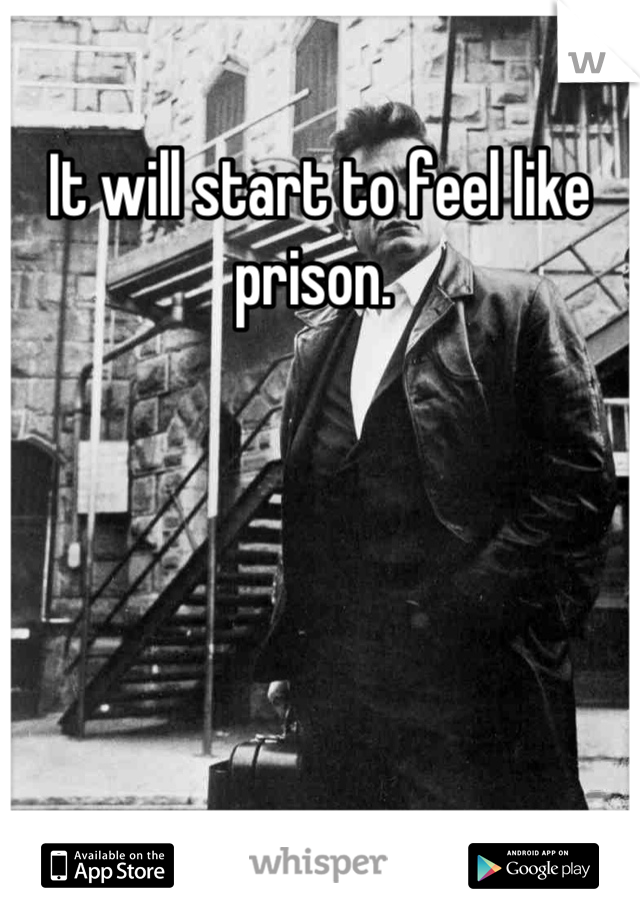It will start to feel like prison. 