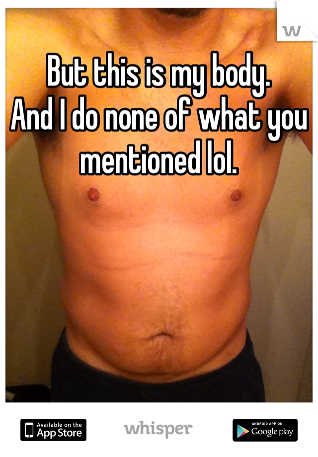 But this is my body. 
And I do none of what you mentioned lol. 