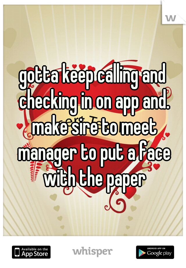 gotta keep calling and checking in on app and. make sire to meet manager to put a face with the paper