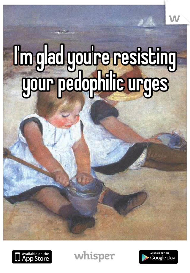 I'm glad you're resisting your pedophilic urges  