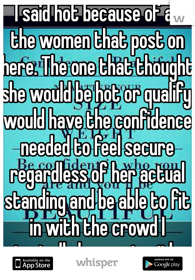 I said hot because of all the women that post on here. The one that thought she would be hot or qualify would have the confidence needed to feel secure regardless of her actual standing and be able to fit in with the crowd I typically hang out with. 