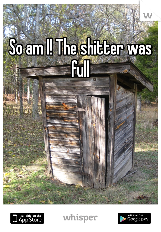 So am I! The shitter was full