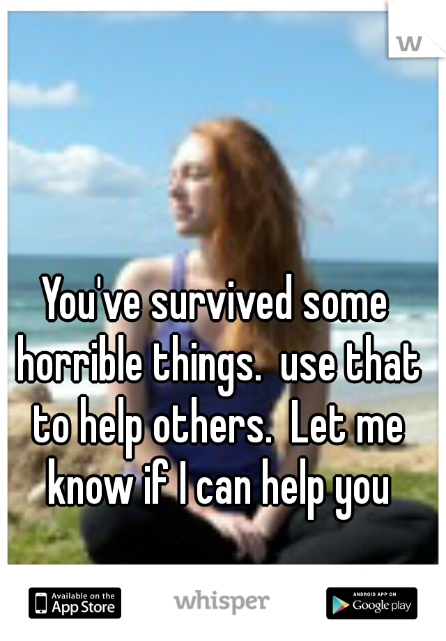 You've survived some horrible things.  use that to help others.  Let me know if I can help you