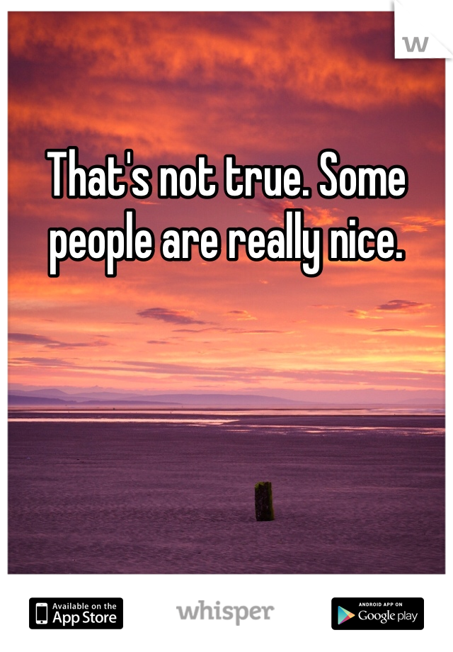 That's not true. Some people are really nice. 