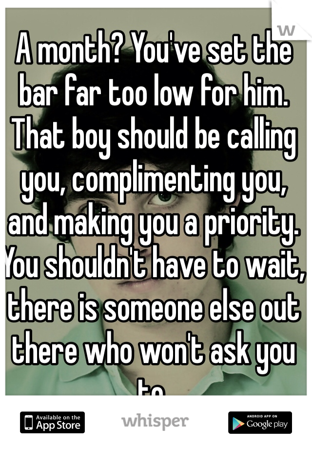 A month? You've set the bar far too low for him. That boy should be calling you, complimenting you,  and making you a priority. You shouldn't have to wait, there is someone else out there who won't ask you to. 