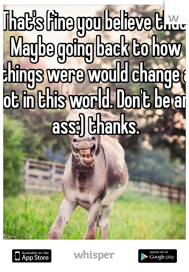 That's fine you believe that. 
Maybe going back to how things were would change a lot in this world. Don't be an ass:) thanks. 