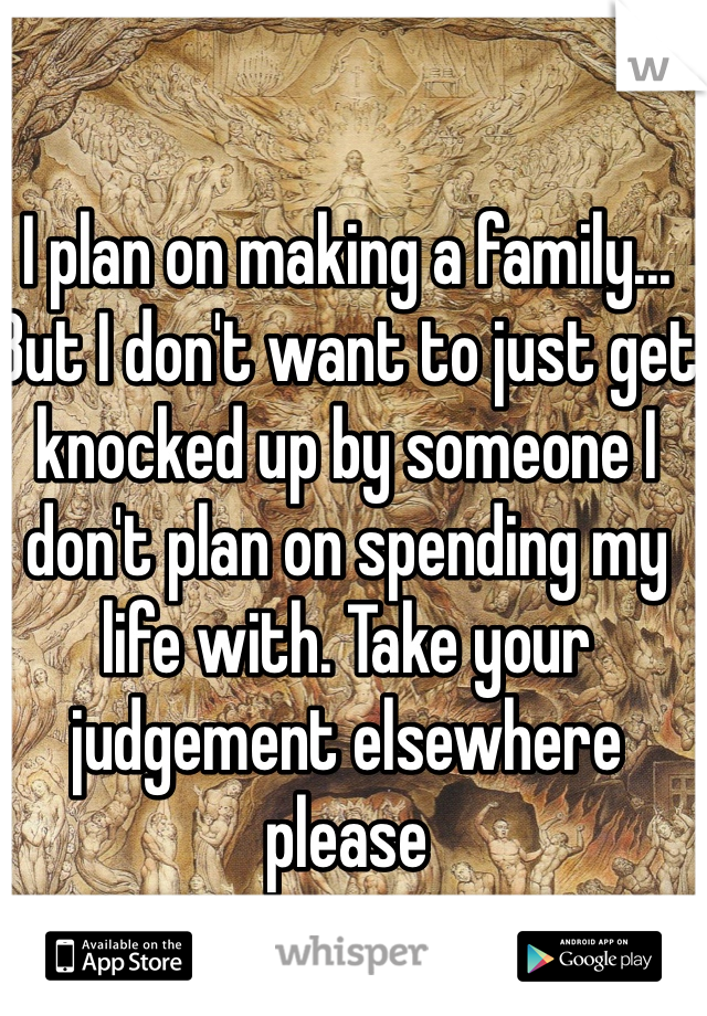 I plan on making a family... But I don't want to just get knocked up by someone I don't plan on spending my life with. Take your judgement elsewhere please 