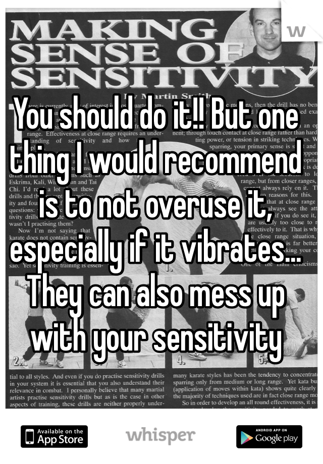 You should do it!! But one thing I would recommend is to not overuse it, especially if it vibrates... They can also mess up with your sensitivity 