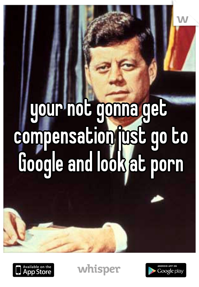 your not gonna get compensation just go to Google and look at porn
