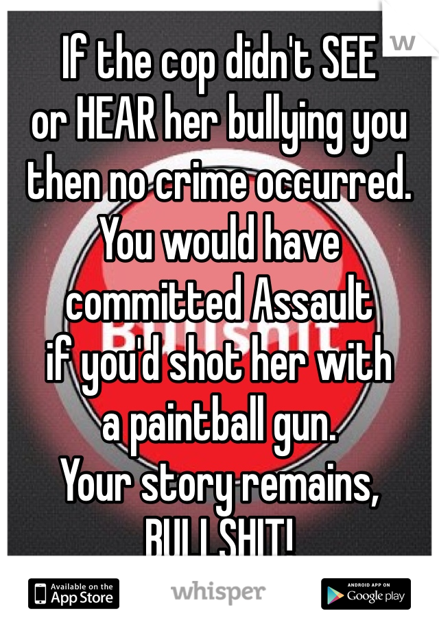 If the cop didn't SEE
or HEAR her bullying you
then no crime occurred.
You would have
committed Assault
if you'd shot her with
a paintball gun.
Your story remains,
BULLSHIT!