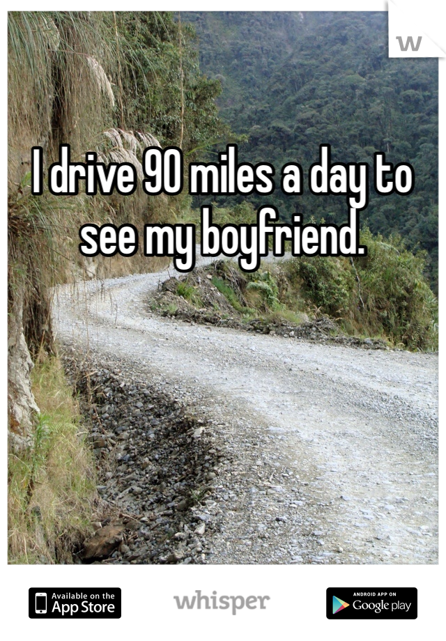 I drive 90 miles a day to see my boyfriend. 