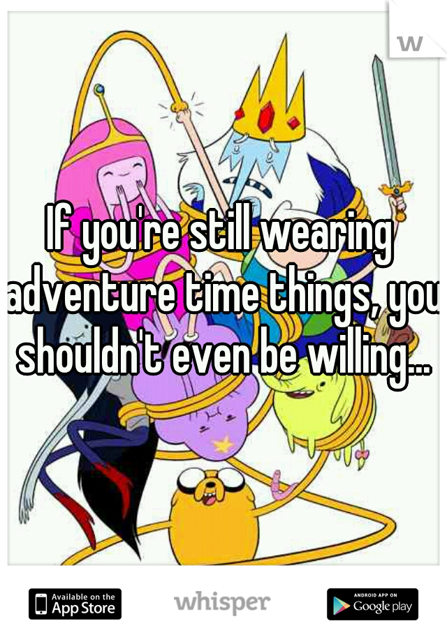 If you're still wearing adventure time things, you shouldn't even be willing...