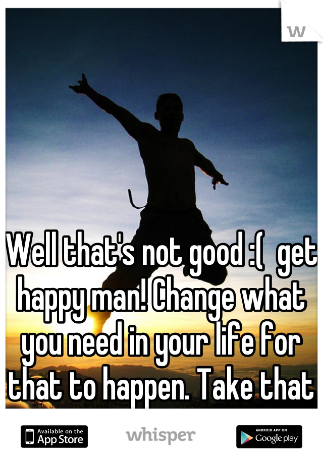 Well that's not good :(  get happy man! Change what you need in your life for that to happen. Take that leap of faith.