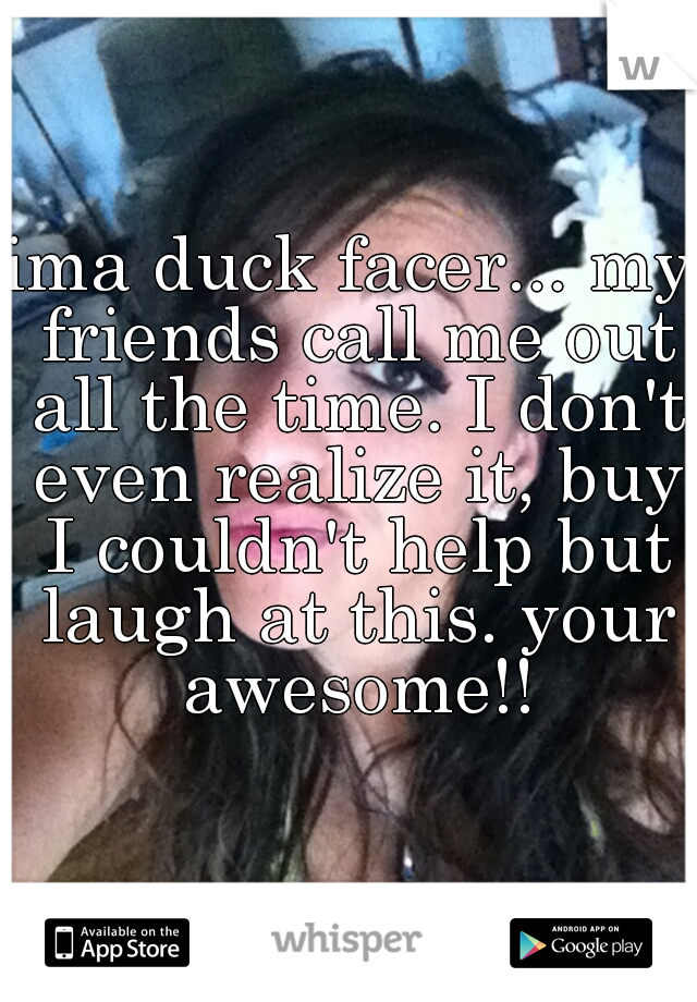 ima duck facer... my friends call me out all the time. I don't even realize it, buy I couldn't help but laugh at this. your awesome!!