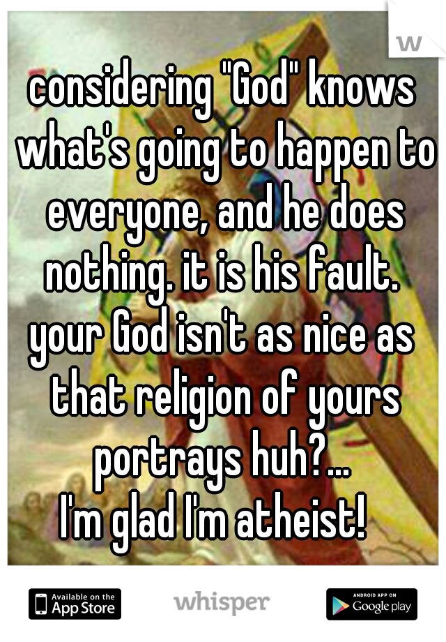 considering "God" knows what's going to happen to everyone, and he does nothing. it is his fault. 
your God isn't as nice as that religion of yours portrays huh?... 
I'm glad I'm atheist!  