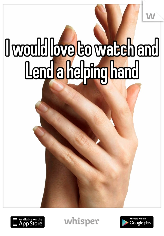 I would love to watch and Lend a helping hand