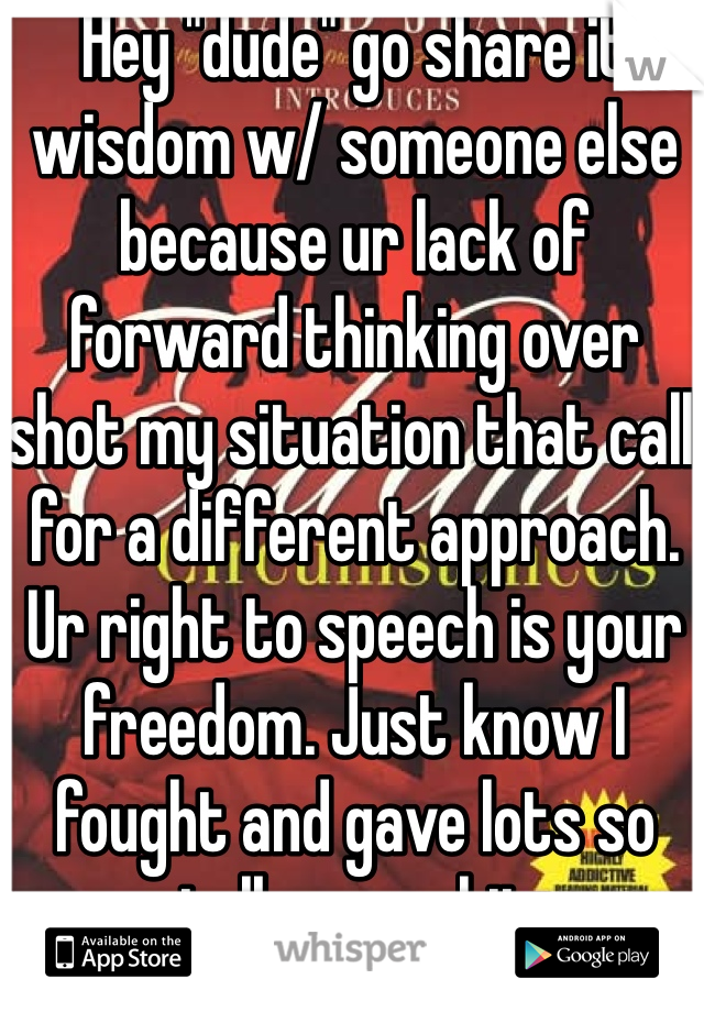 Hey "dude" go share it wisdom w/ someone else because ur lack of forward thinking over shot my situation that call for a different approach. Ur right to speech is your freedom. Just know I fought and gave lots so talk your shit