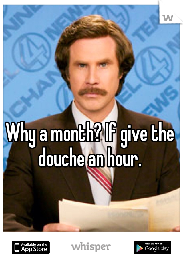 Why a month? If give the douche an hour. 
