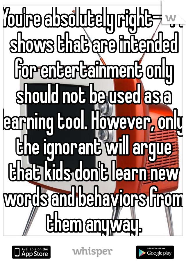 You're absolutely right--TV shows that are intended for entertainment only should not be used as a learning tool. However, only the ignorant will argue that kids don't learn new words and behaviors from them anyway.