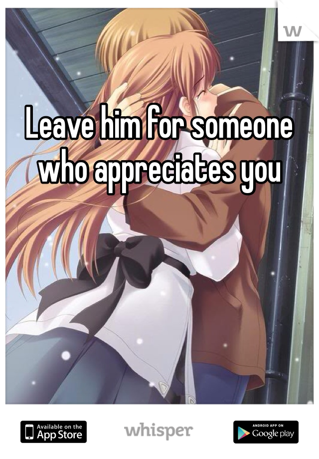Leave him for someone who appreciates you 