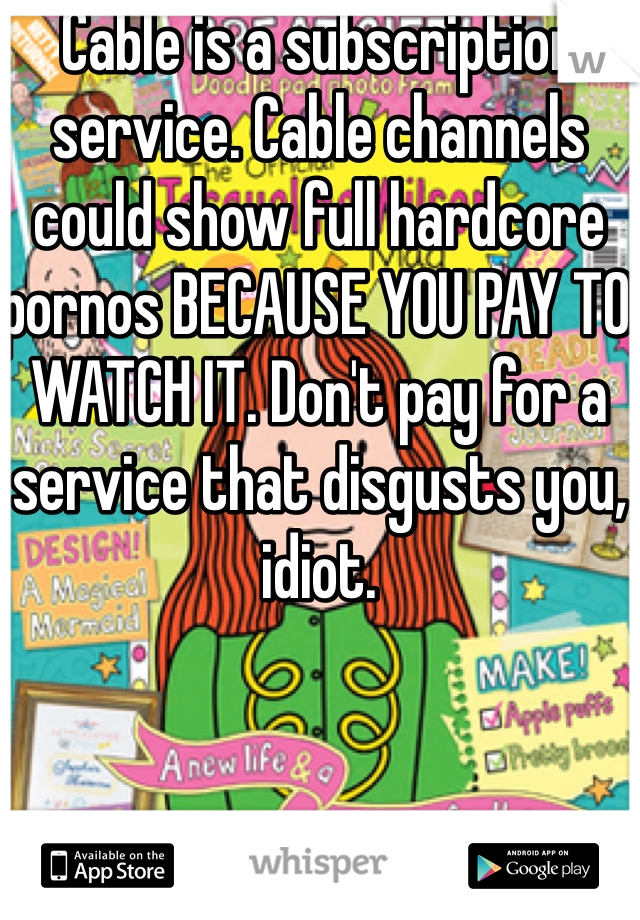 Cable is a subscription service. Cable channels could show full hardcore pornos BECAUSE YOU PAY TO WATCH IT. Don't pay for a service that disgusts you, idiot.