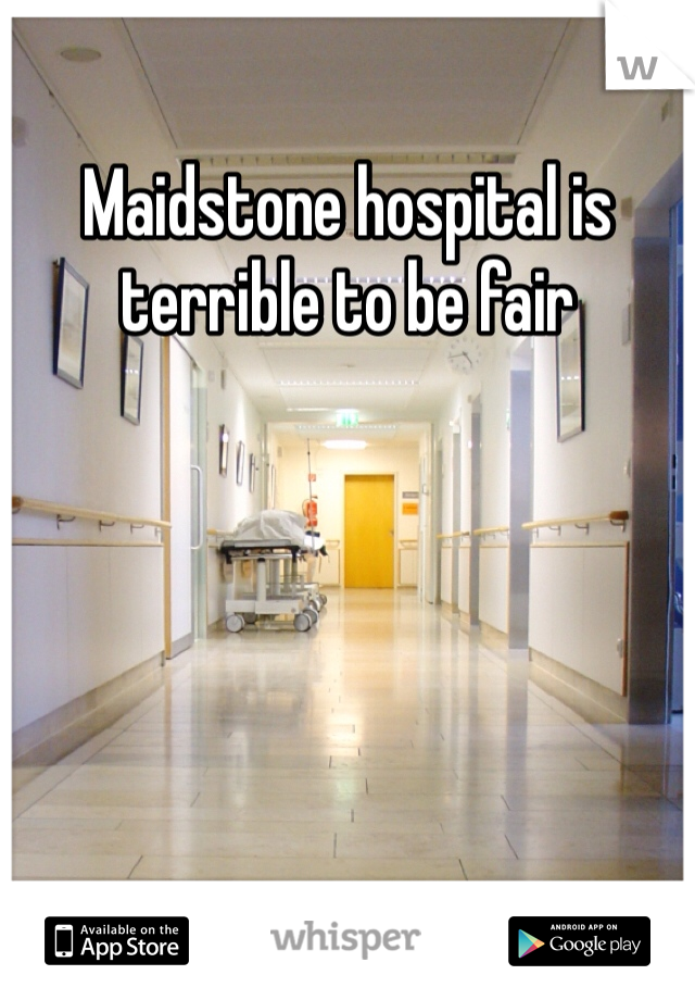 Maidstone hospital is terrible to be fair