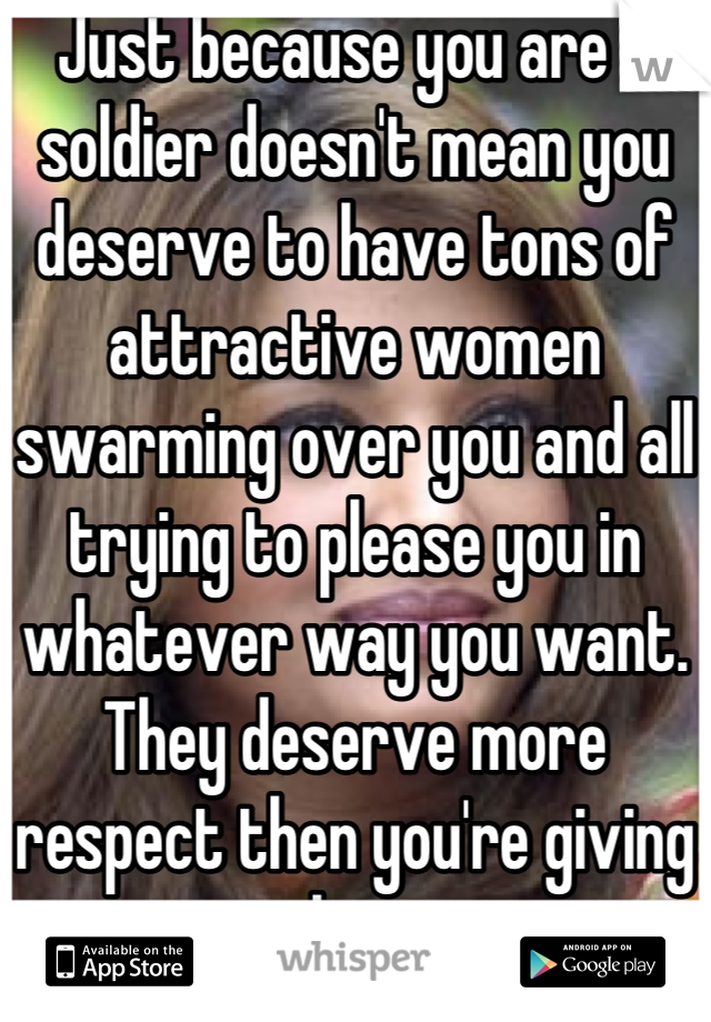 Just because you are a soldier doesn't mean you deserve to have tons of attractive women swarming over you and all trying to please you in whatever way you want.  They deserve more respect then you're giving them.