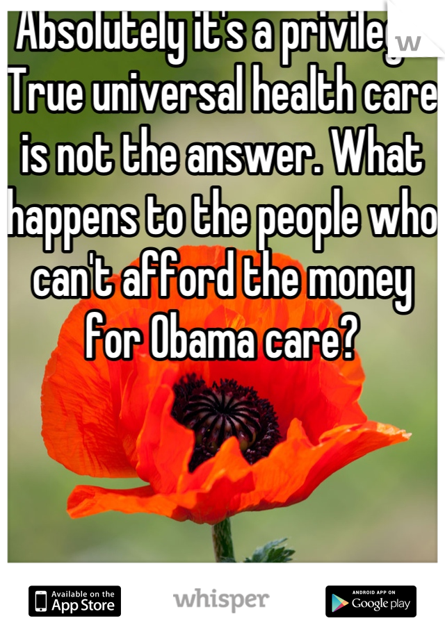 Absolutely it's a privilege. True universal health care is not the answer. What happens to the people who can't afford the money for Obama care? 