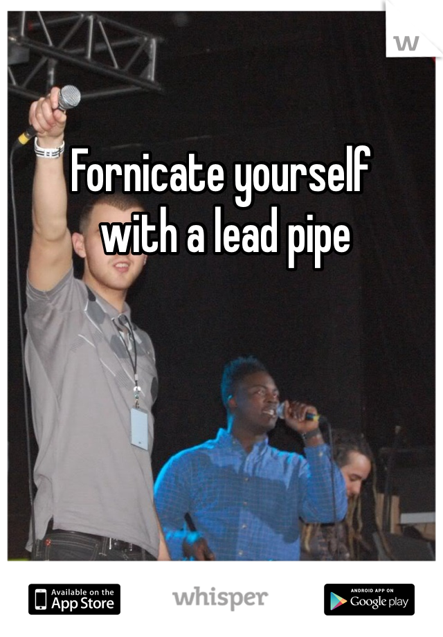Fornicate yourself
 with a lead pipe