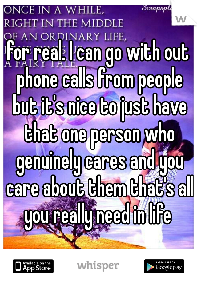 for real. I can go with out phone calls from people but it's nice to just have that one person who genuinely cares and you care about them that's all you really need in life 