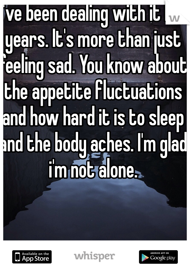 I've been dealing with it for years. It's more than just feeling sad. You know about the appetite fluctuations and how hard it is to sleep and the body aches. I'm glad i'm not alone. 