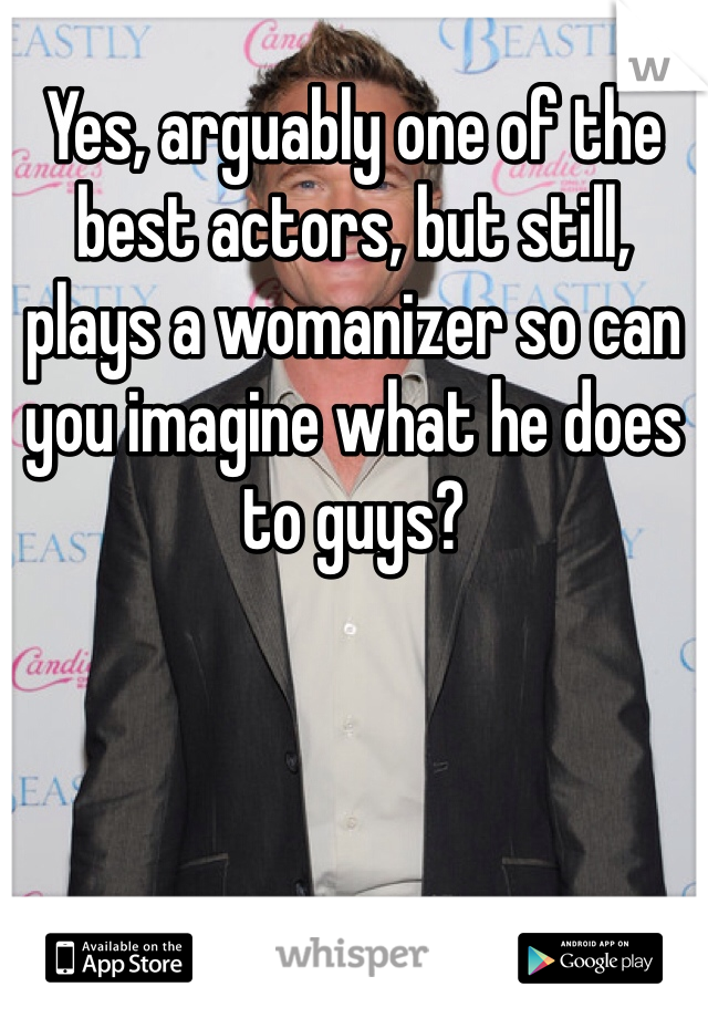 Yes, arguably one of the best actors, but still, plays a womanizer so can you imagine what he does to guys?